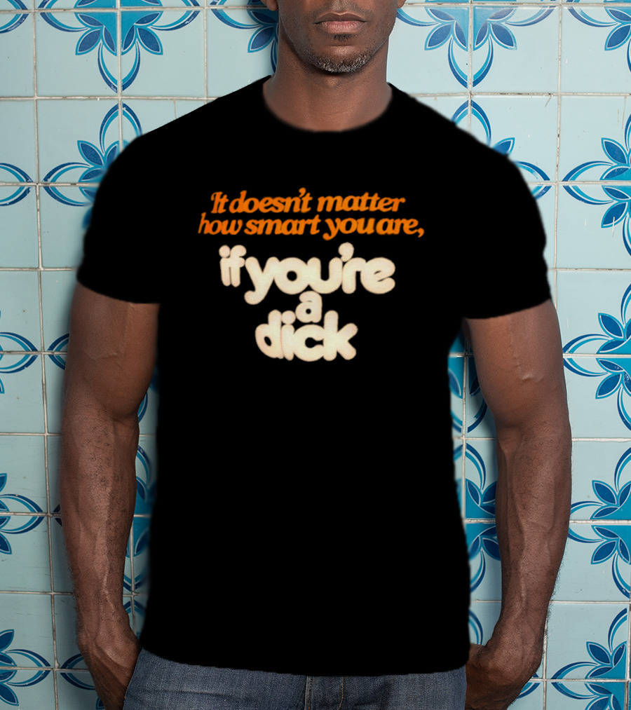 It Doesn't Matter How Smart You Are If You're A Dick T-Shirt