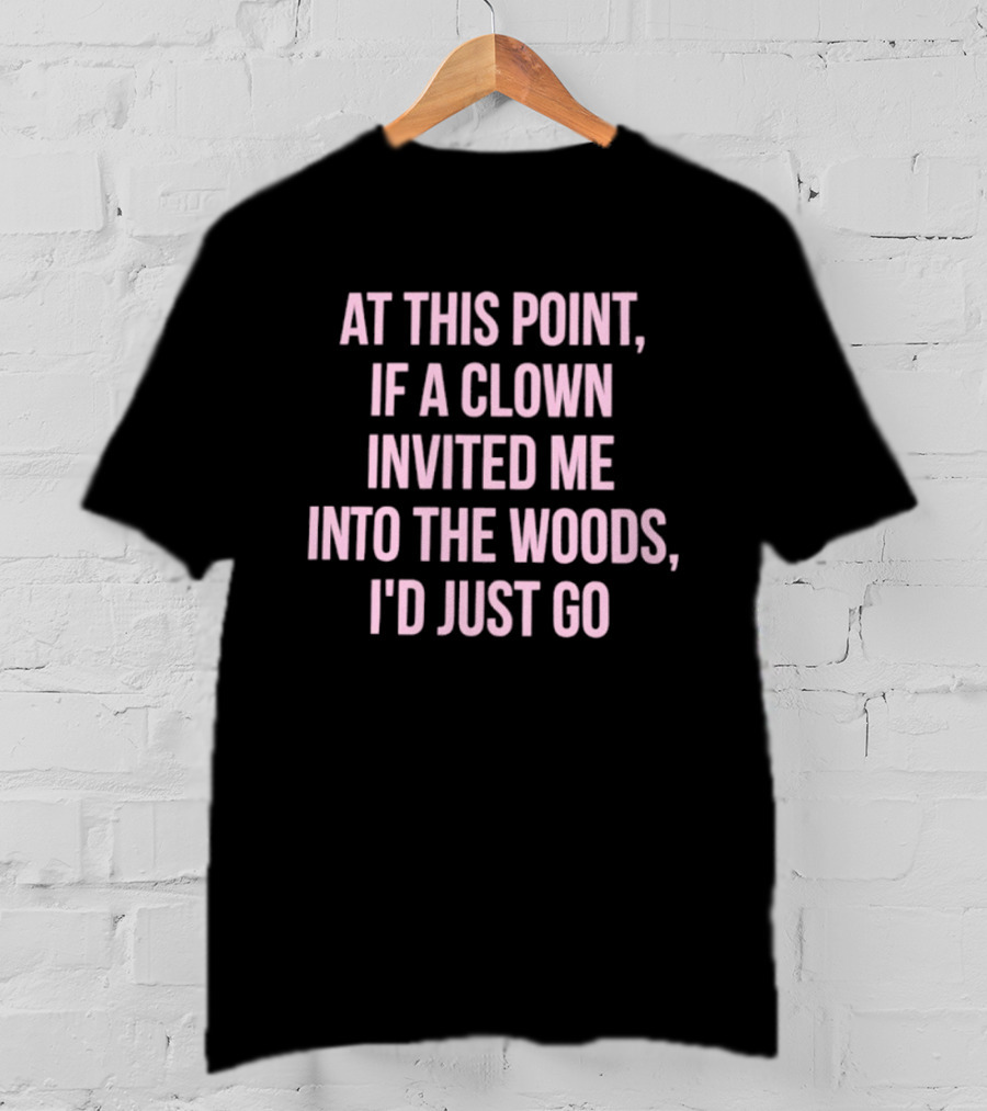 At This Point If A Clown Invited Me Into The Woods I'd Just Go T-Shirt