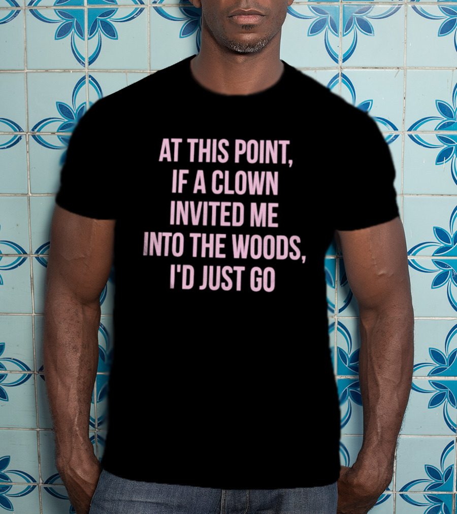 At This Point If A Clown Invited Me Into The Woods I'd Just Go T-Shirt