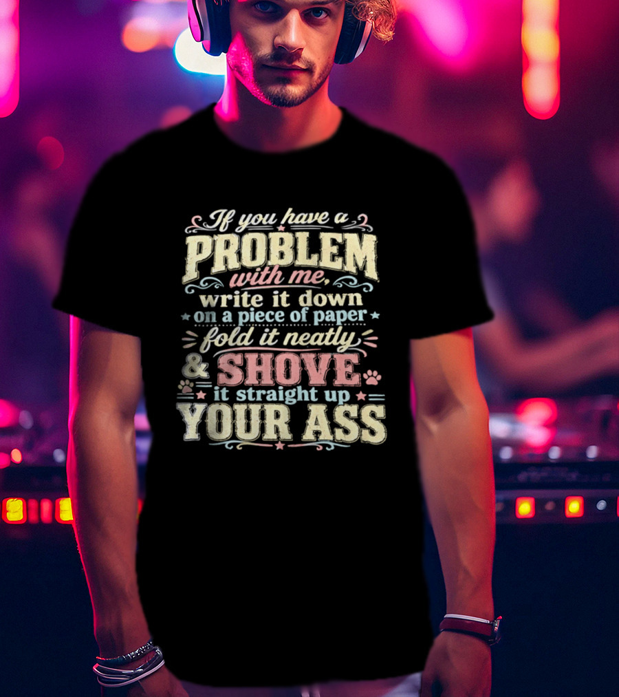 If You Have A Problem With Me Write It Down On A Piece Of Paper Fold It Neatly And Shove It Straight Up Your Ass T-Shirt
