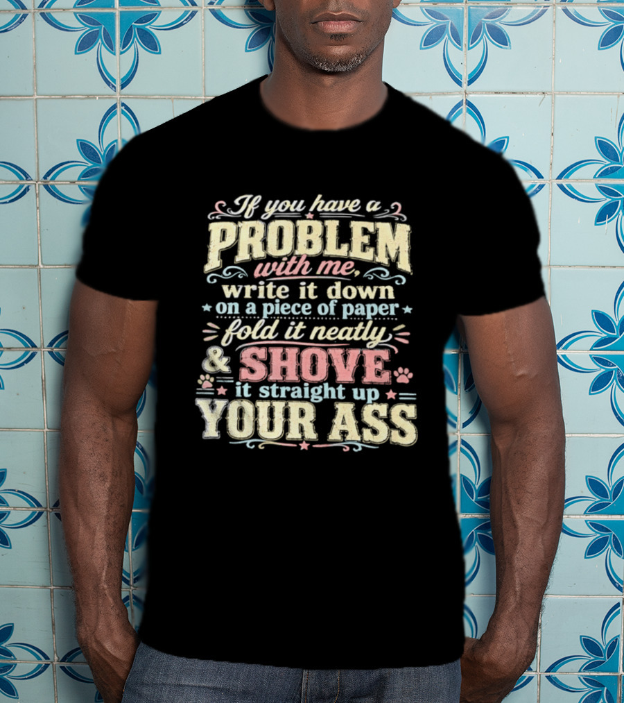 If You Have A Problem With Me Write It Down On A Piece Of Paper Fold It Neatly And Shove It Straight Up Your Ass T-Shirt