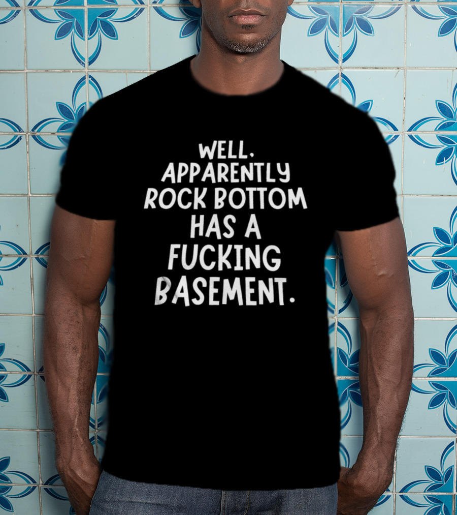 Well Apparently Rock Bottom Has A Fucking Basement T-Shirt