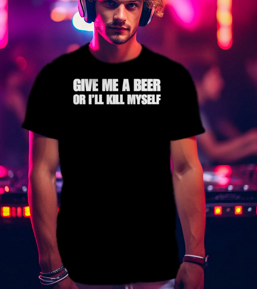 Give Me A Beer Or I’ll Kill Myself T-Shirt