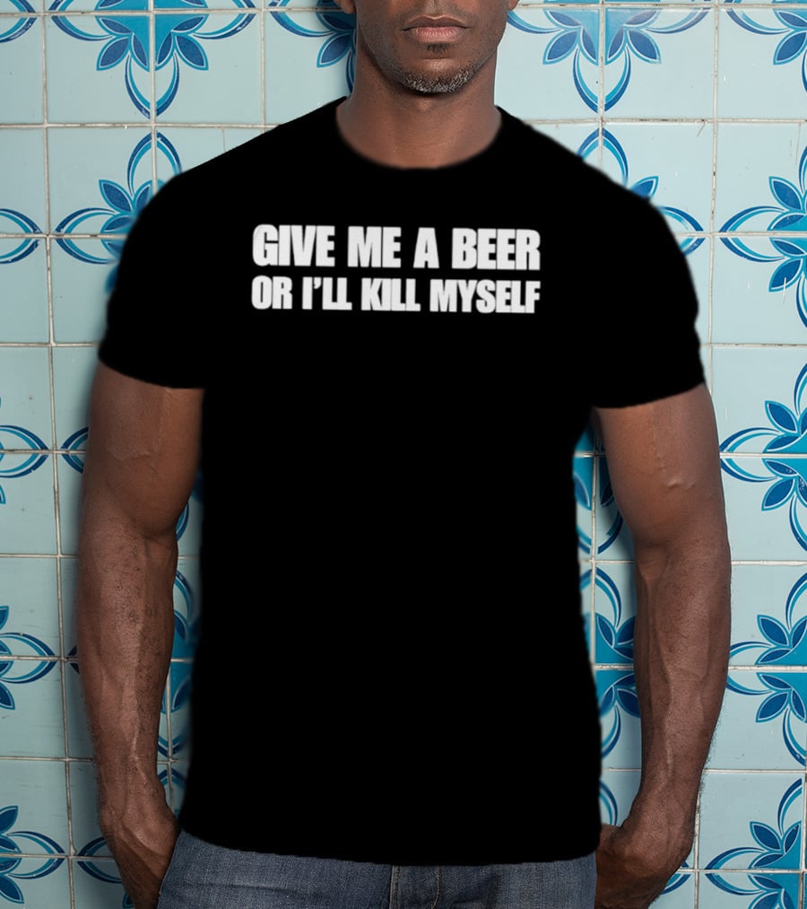 Give Me A Beer Or I’ll Kill Myself T-Shirt