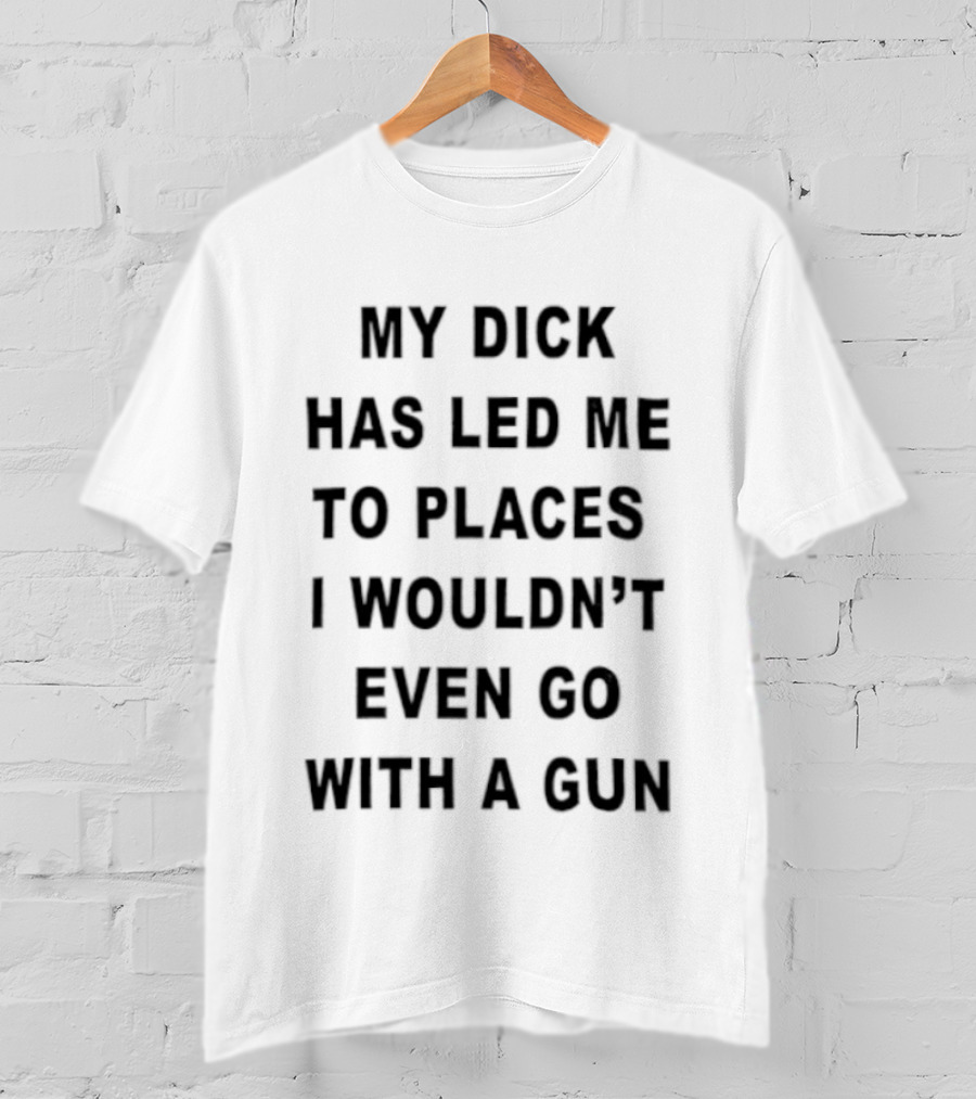 My Dick Has Led Me To Places I Wouldn't Even Go With A Gun T-Shirt