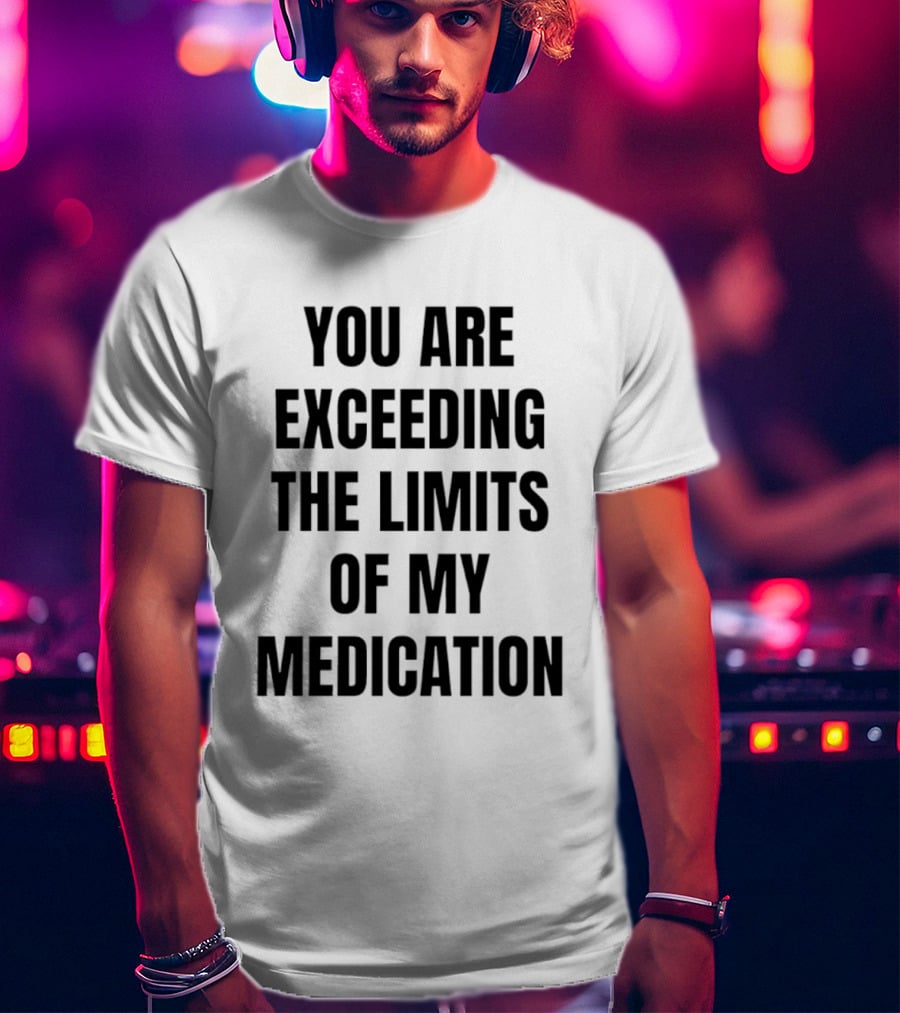 You Are Exceeding The Limits Of My Medication T-Shirt