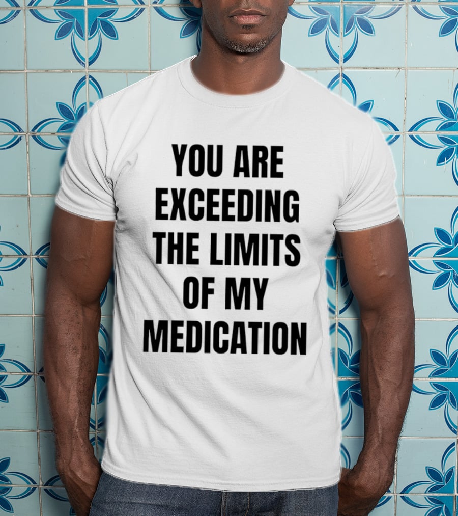 You Are Exceeding The Limits Of My Medication T-Shirt