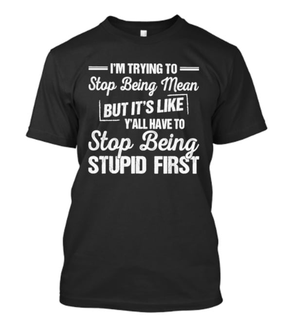 I'm Trying To Stop Being Mean But It's Like Y'all Have To Stop Being Stupid First T-Shirt