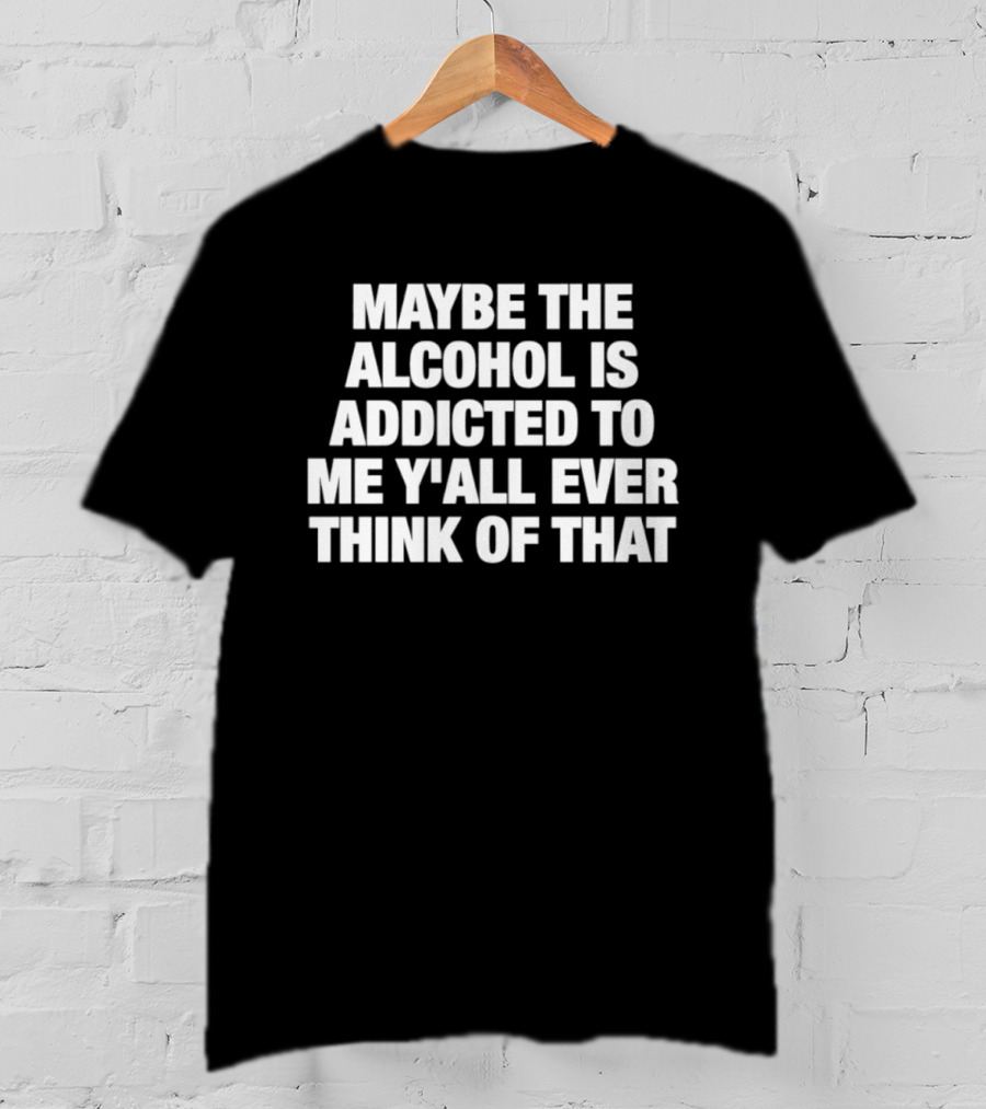 Maybe The Alcohol Is Addicted To Me Y'all Ever Think Of That T-Shirt