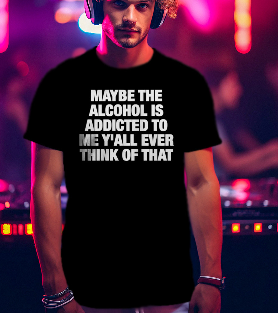 Maybe The Alcohol Is Addicted To Me Y'all Ever Think Of That T-Shirt