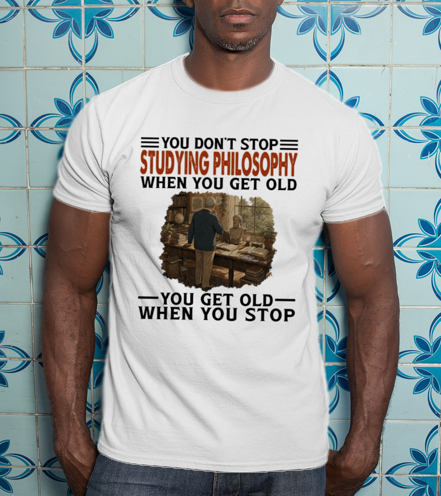You Don't Stop Studying Philosophy When You Get Old You Get Old When You Stop T-Shirt