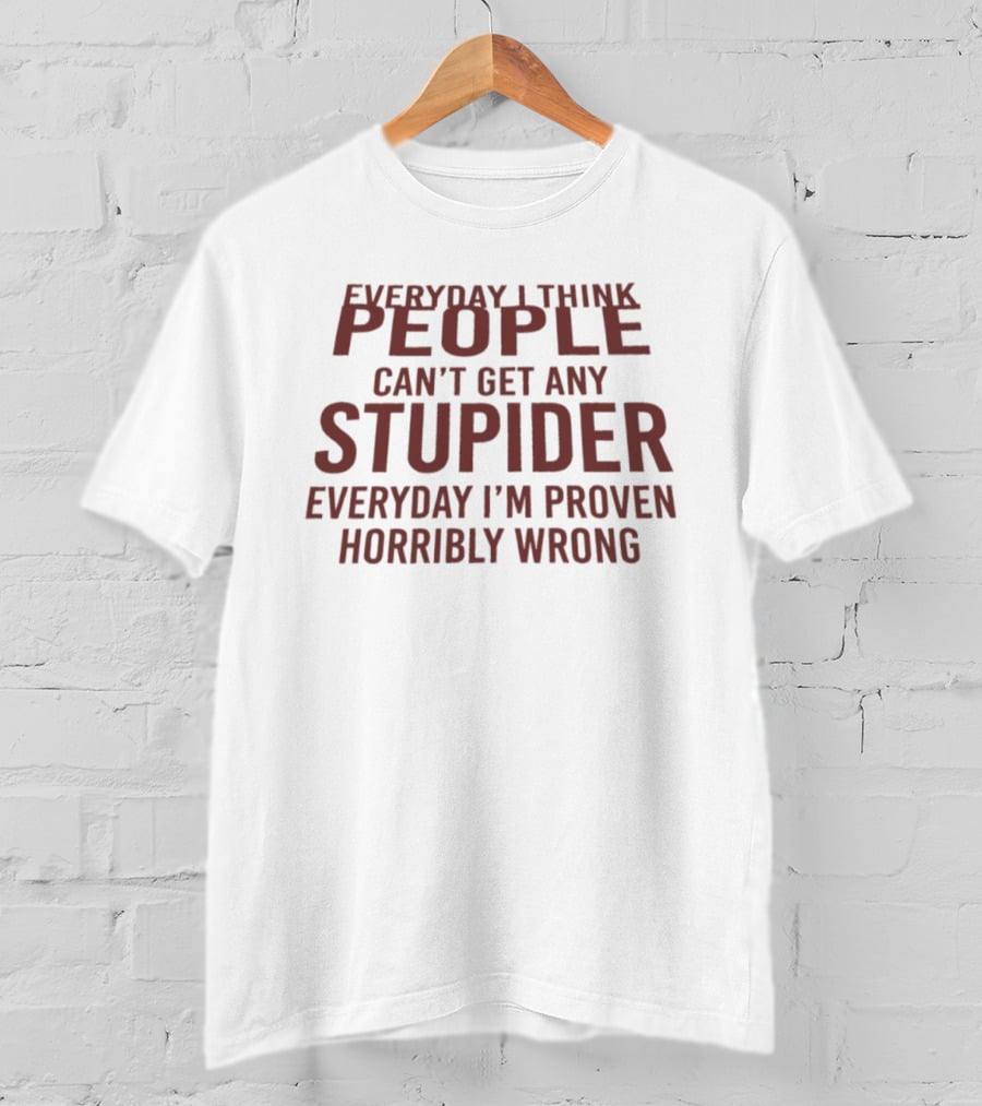 Everyday I Think People Can't Get Any Stupider Everyday I'm Proven Horribly Wrong T-Shirt
