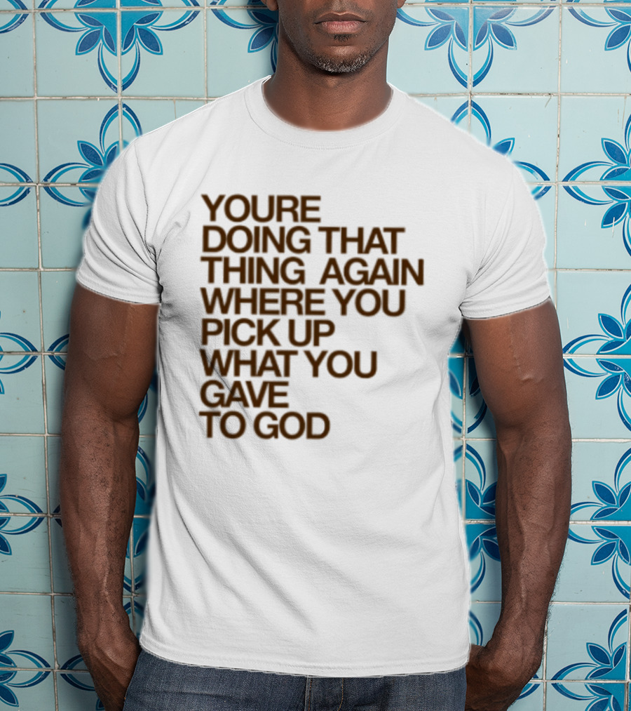 You're Doing That Thing Again Where You Pick Up What You Gave To God T-Shirt