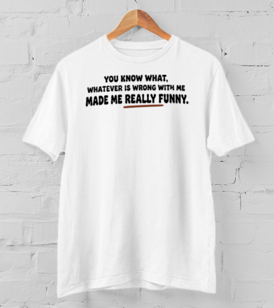 You Know What Whatever Is Wrong With Me Made Me Really T-Shirt