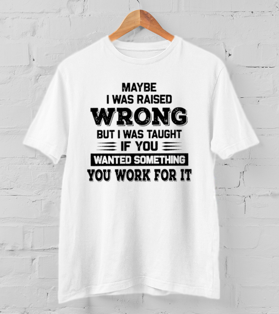 Maybe I Was Raised Wrong Taught If You Wanted Something You Work For It T-Shirt