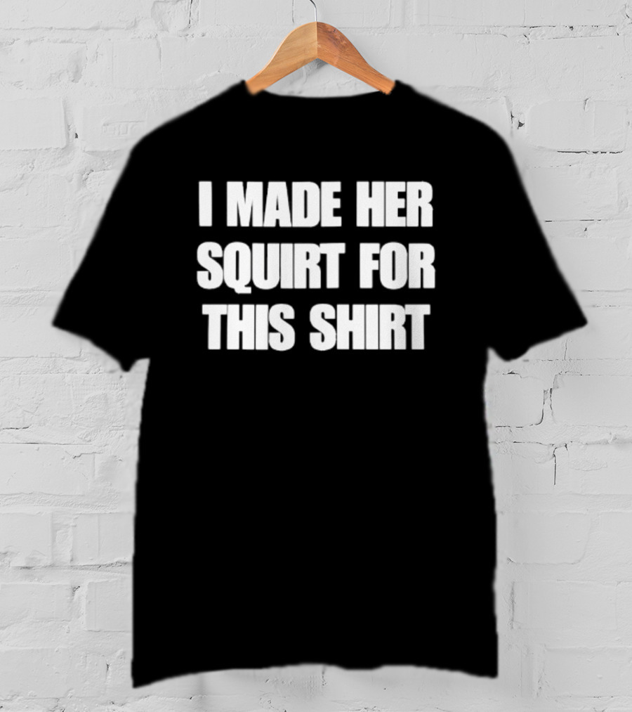 I Made Her Squirt For This T-Shirt