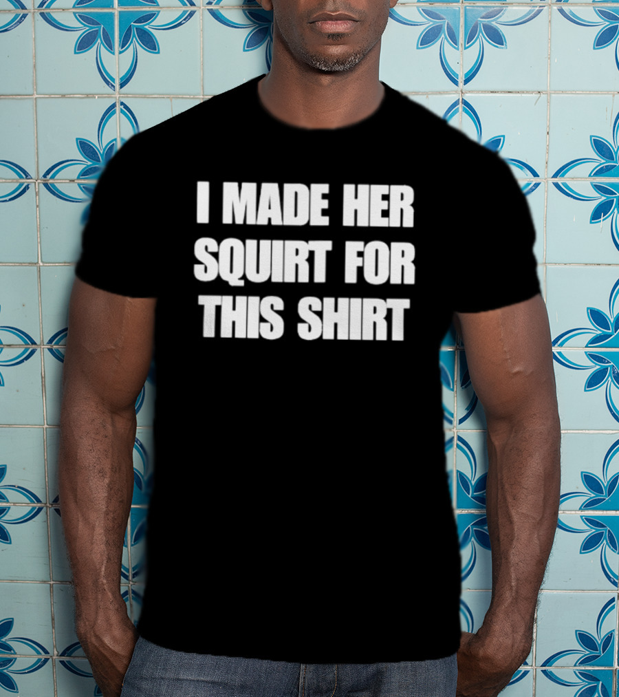 I Made Her Squirt For This T-Shirt