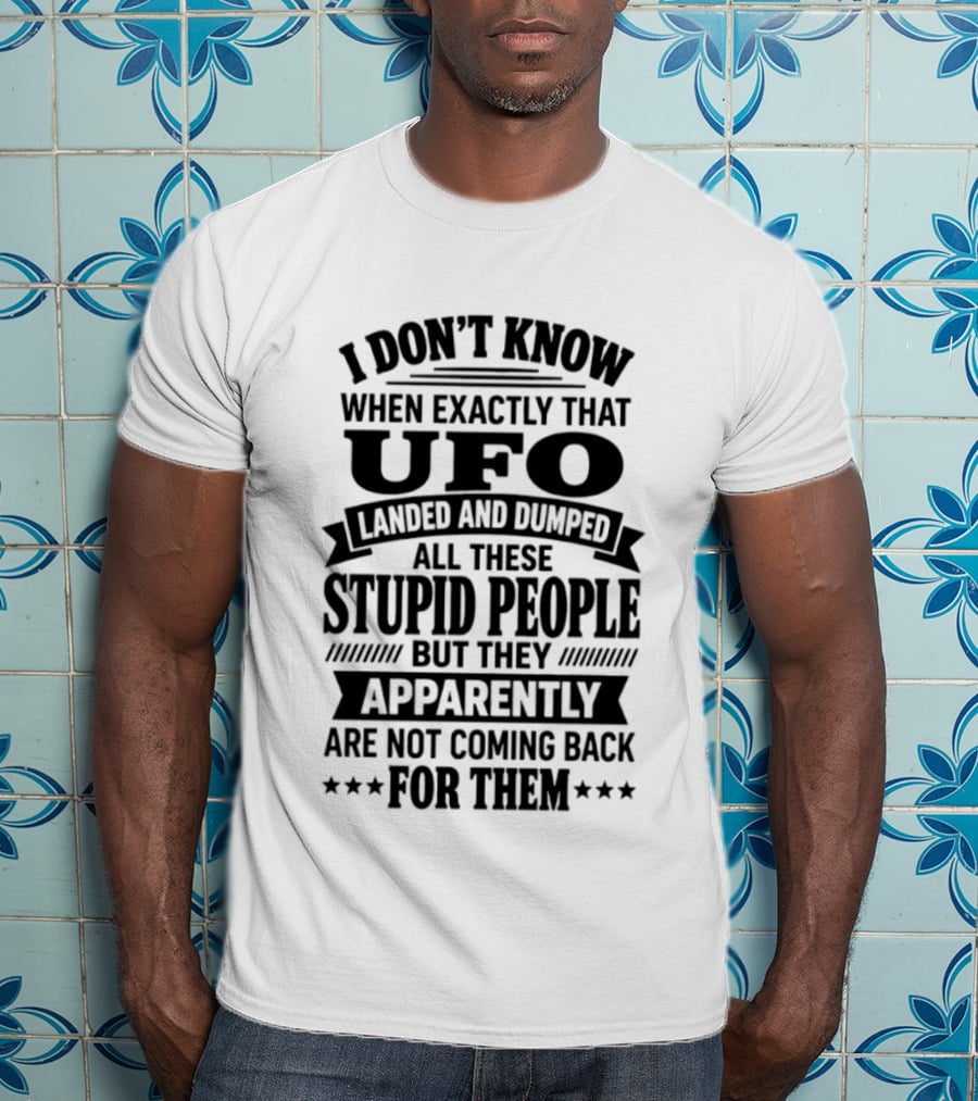 I Don't Know When Exactly That UFO Landed And Dumped All These Stupid People But They Apparently Are Not Coming Back For Them T-Shirt