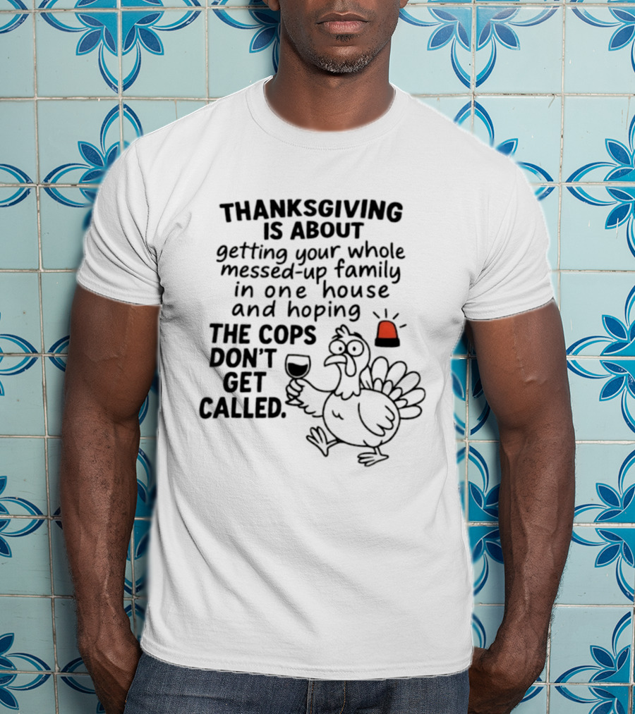 Thanksgiving Is About Getting Your Whole Messed Up Family In One House And Hoping The Cops Don't Get Called T-Shirt