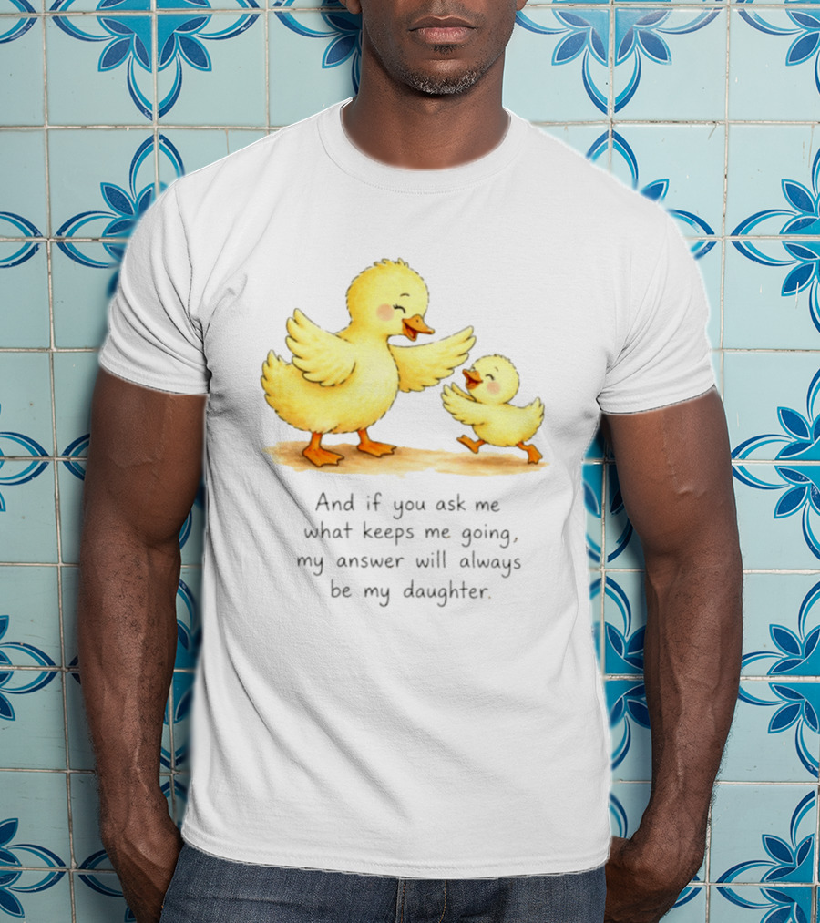 And If You Ask Me What Keeps Me Going My Answer Will Always Be My Daughter Ducks T-Shirt