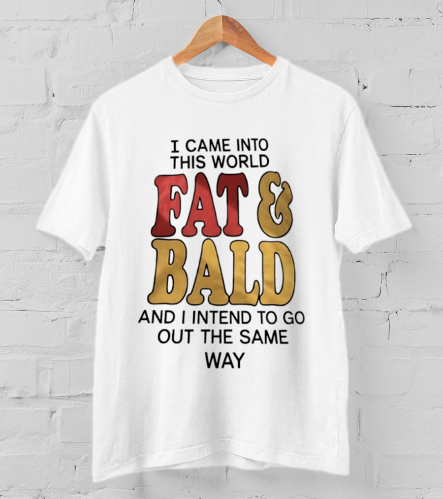 I Came Into This World Fat And Bald And I Intend To Go Out The Same Way T-Shirt