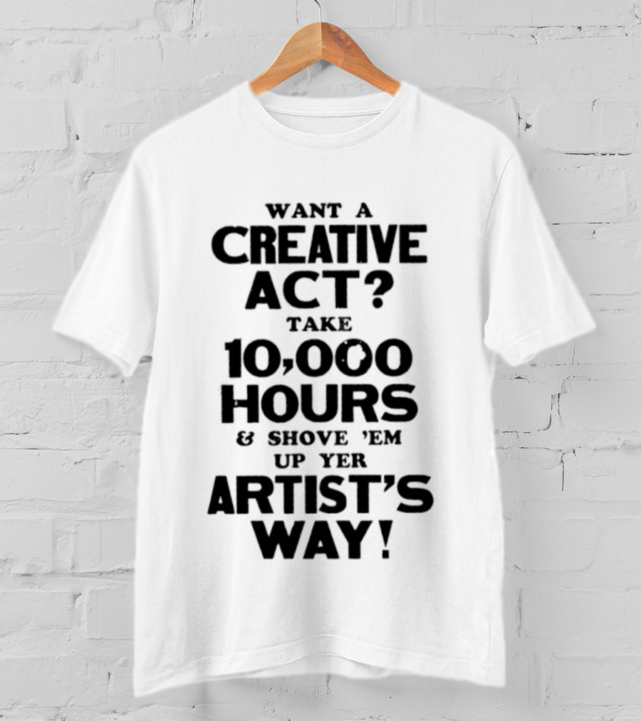 Want A Creative Act Take 10000 Hours Shove 'Em Up Yer Artist's Way T-Shirt