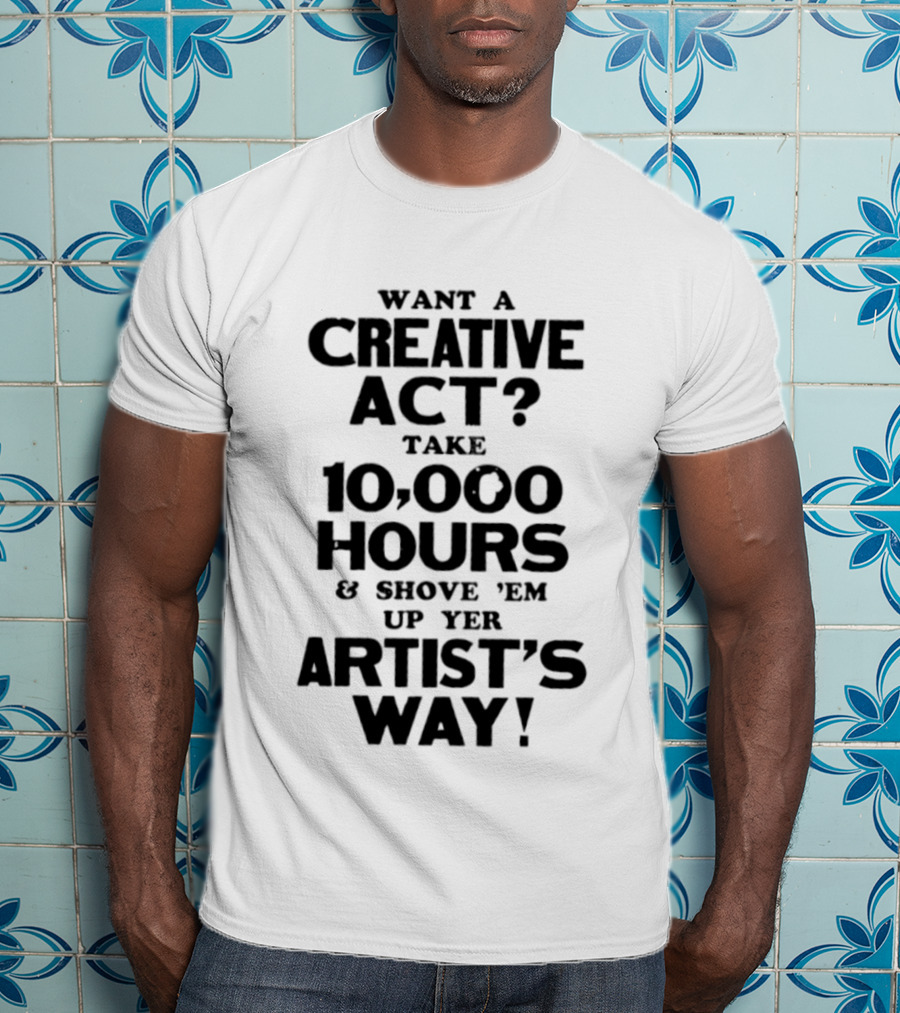 Want A Creative Act Take 10000 Hours Shove 'Em Up Yer Artist's Way T-Shirt