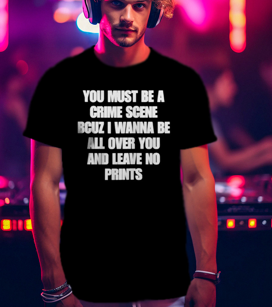 You Must Be A Crime Scene Bcuz I Wanna Be All Over You And Leave No Prints T-Shirt