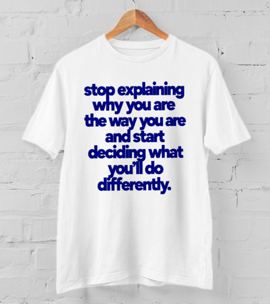 Stop Explaining Why You Are The Way You Are And Start Deciding What You'll Do Differently T-Shirt