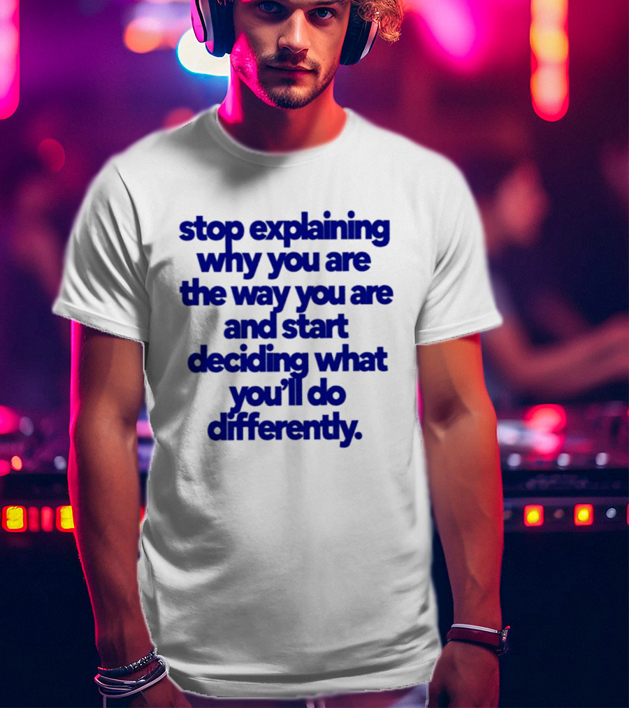 Stop Explaining Why You Are The Way You Are And Start Deciding What You'll Do Differently T-Shirt
