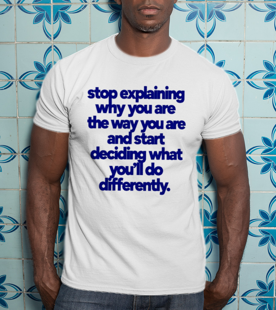 Stop Explaining Why You Are The Way You Are And Start Deciding What You'll Do Differently T-Shirt