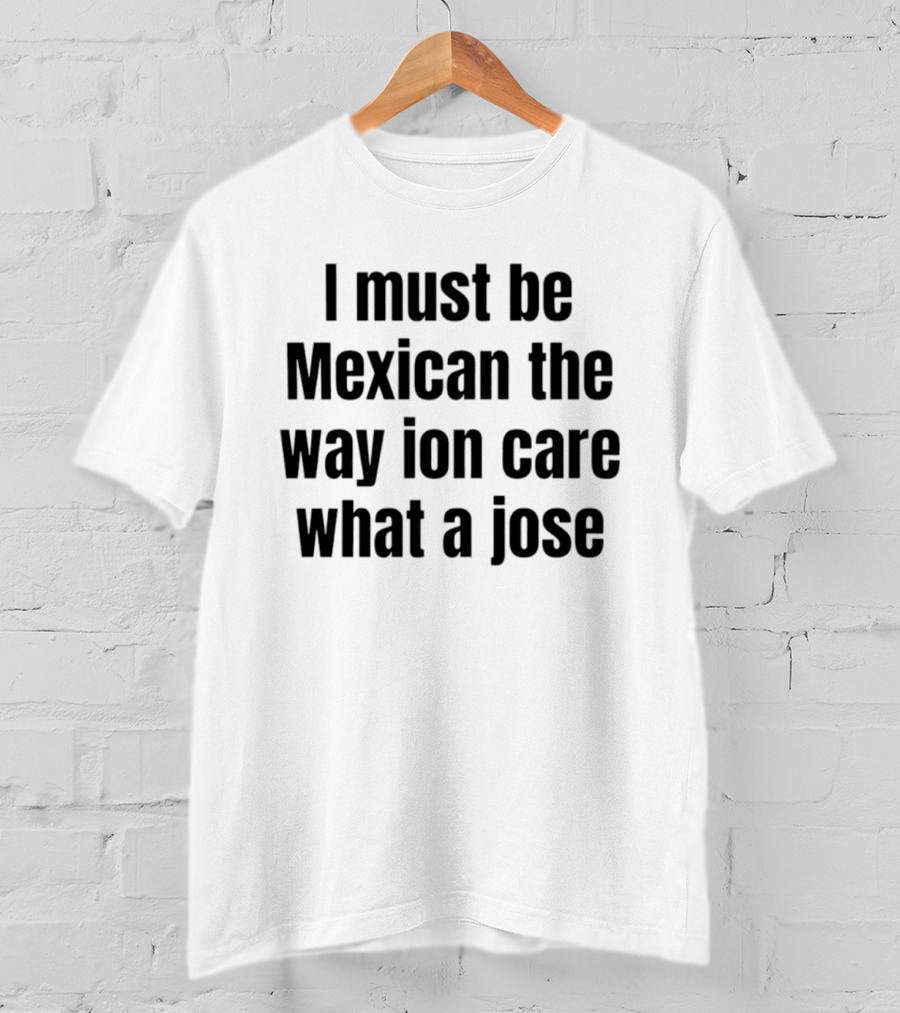 I Must Be Mexican The Way Ion Care What A Jose T-Shirt