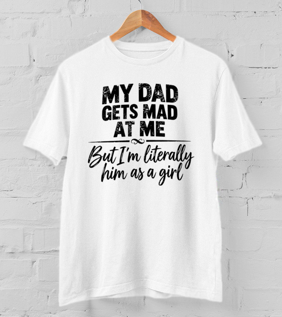 My Dad Gets Mad At Me But I'm Literally Him As A Girl T-Shirt