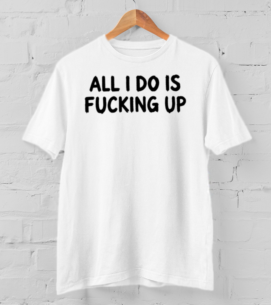 All I Do Is Fucking Up T-Shirt