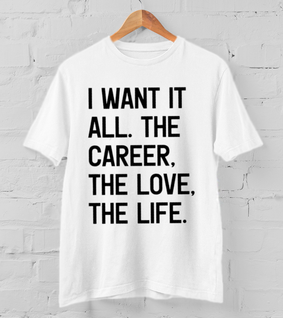 I Want It All The Career The Love The Life T-Shirt