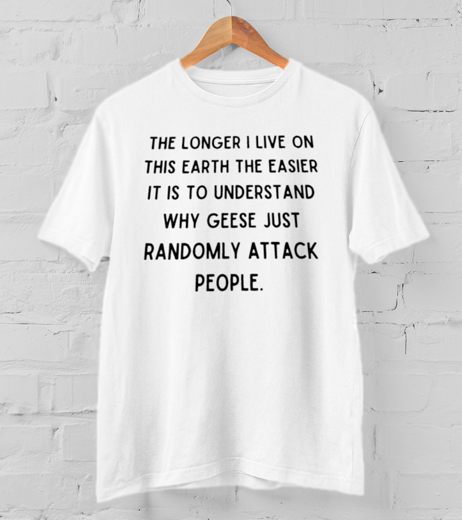 The Longer I Live On This Earth The Easier It Is To Understand Why Geese Just Randomly Attack People T-Shirt