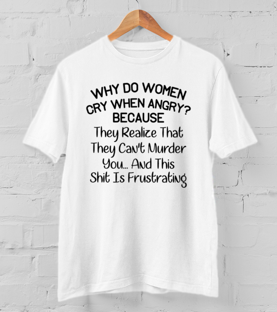 Why Do Women Cry When Angry Because They Realize That They Can't Murder You And This Shit Is Frustrating T-Shirt