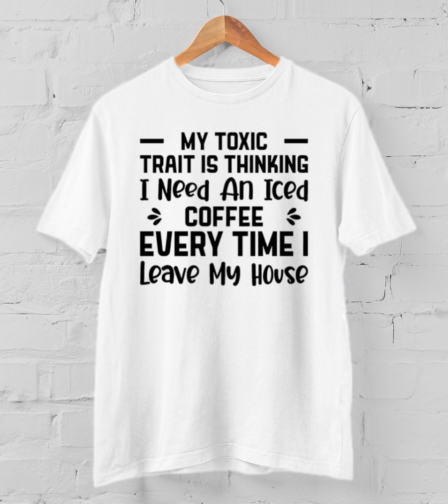 My Toxic Trait Is Thinking I Need An Iced Coffee Every Time I Leave My House T-Shirt