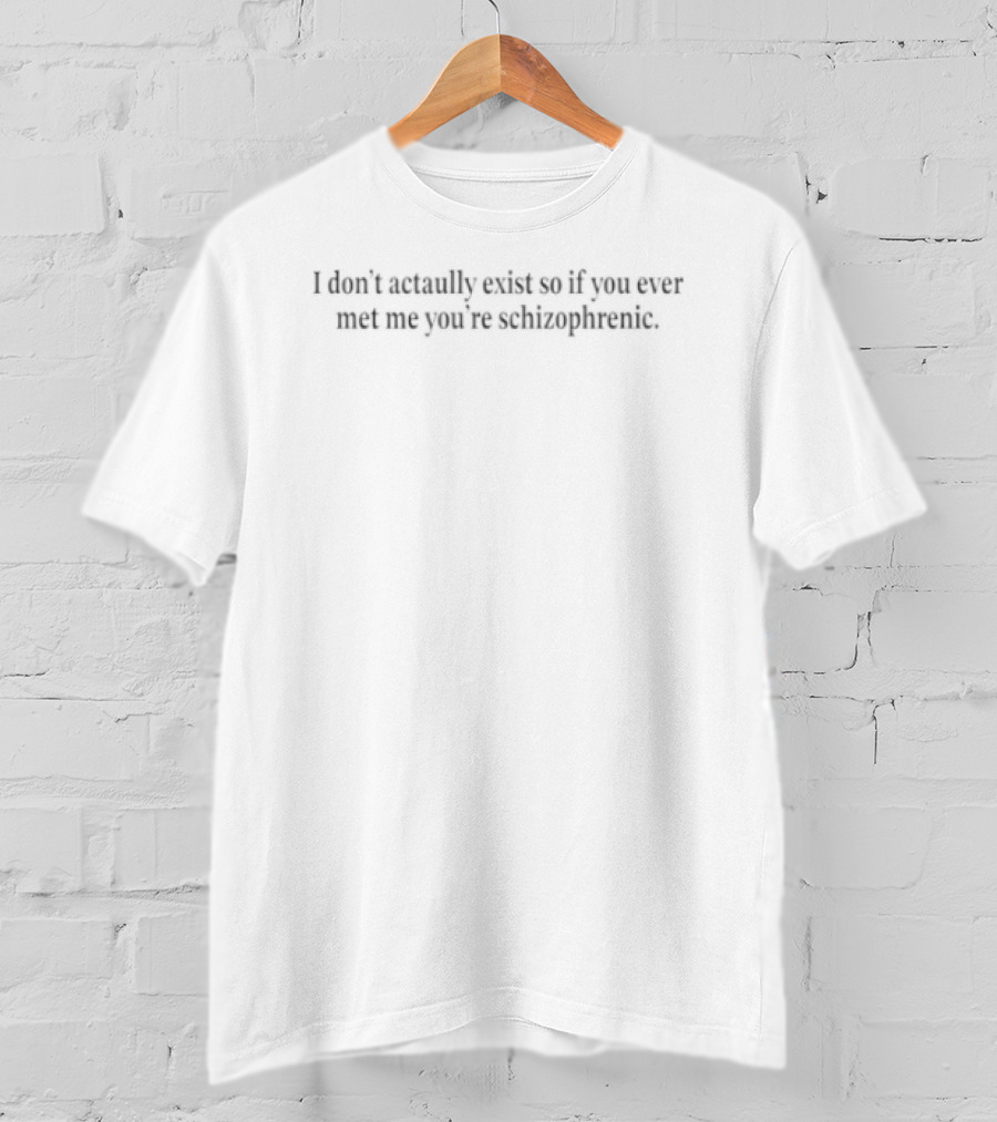 I Don’t Actaully Exist So If You Ever Met Me You’re Schizophrenic T-Shirt
