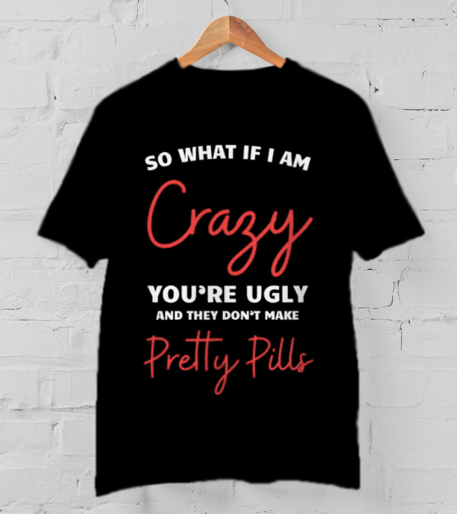 So What If I Am Crazy You're Ugly And They Don't Make Pretty Pills T-Shirt