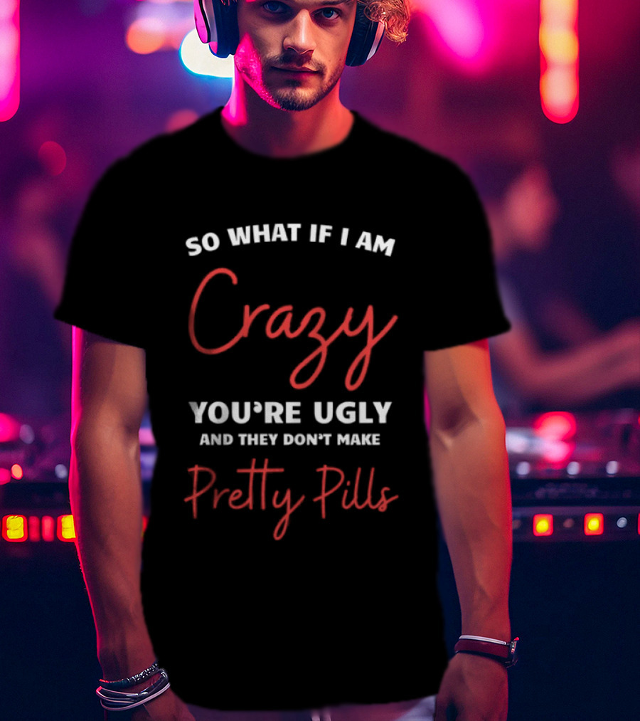 So What If I Am Crazy You're Ugly And They Don't Make Pretty Pills T-Shirt
