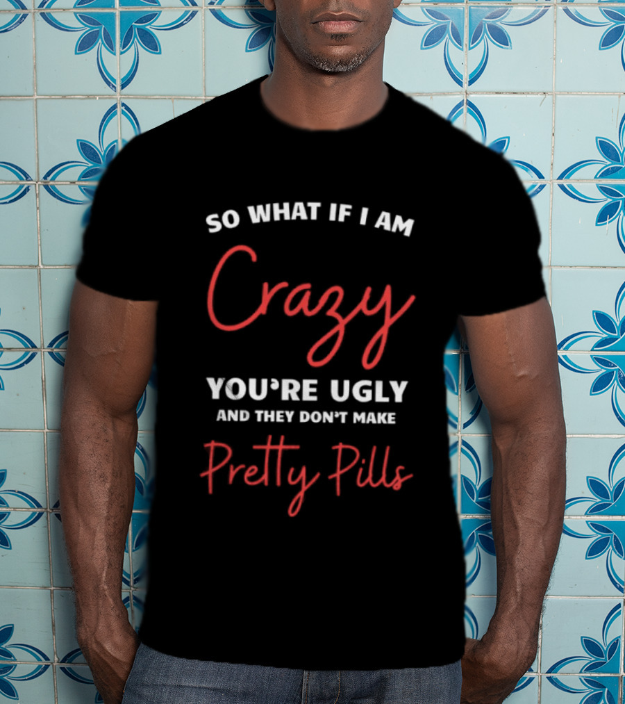 So What If I Am Crazy You're Ugly And They Don't Make Pretty Pills T-Shirt