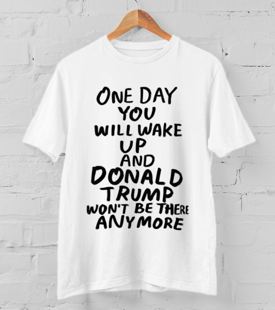 One Day You Will Wake Up And Donald Trump Won't Be There Anymore T-Shirt