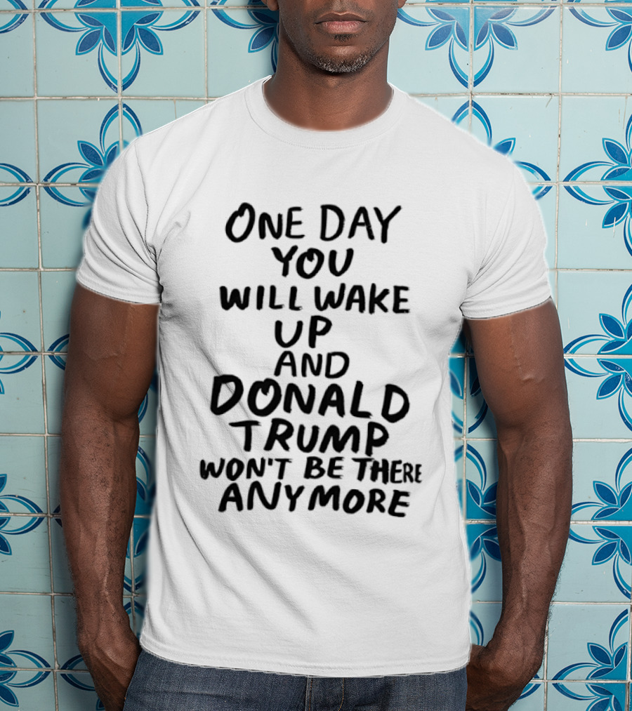 One Day You Will Wake Up And Donald Trump Won't Be There Anymore T-Shirt