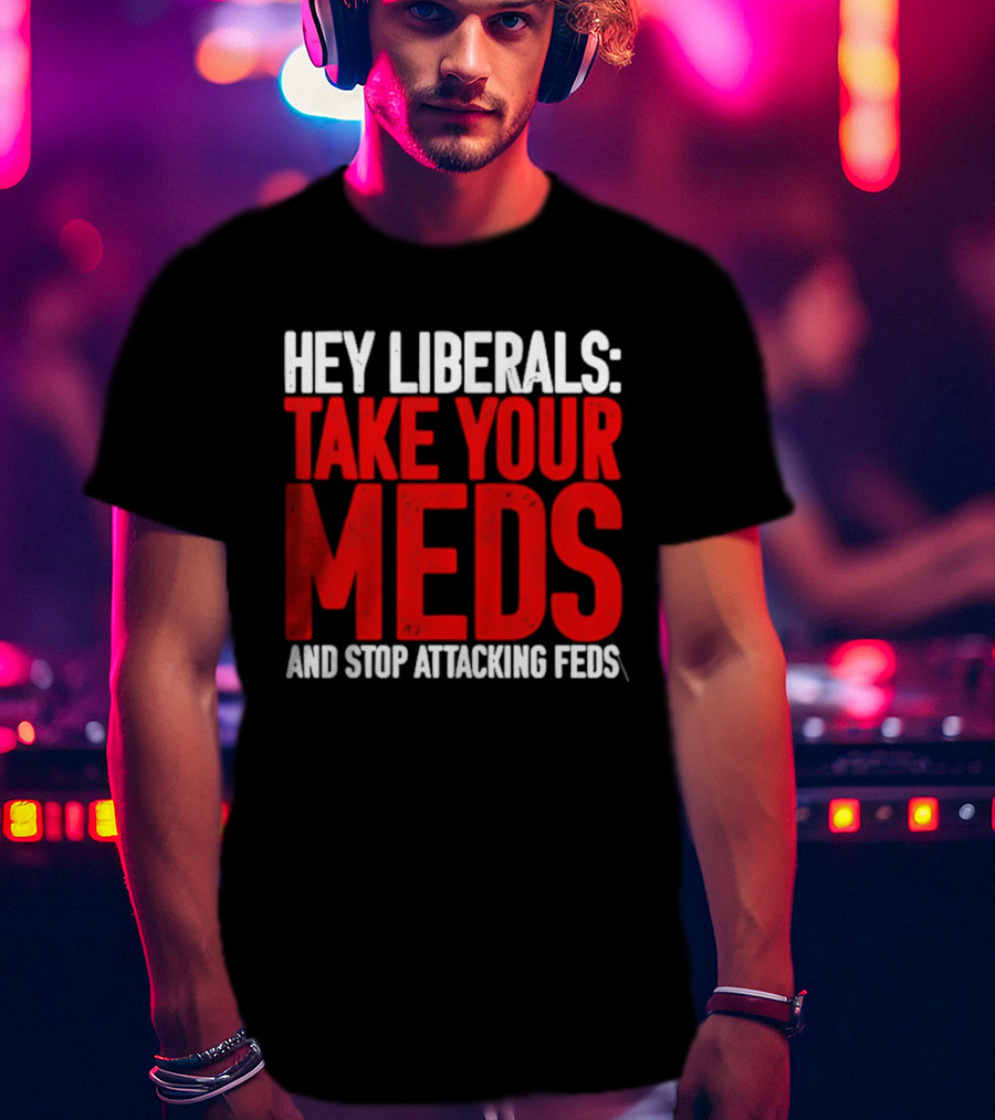 Hey Liberals Take Your Meds And Stop Attacking Feds T-Shirt