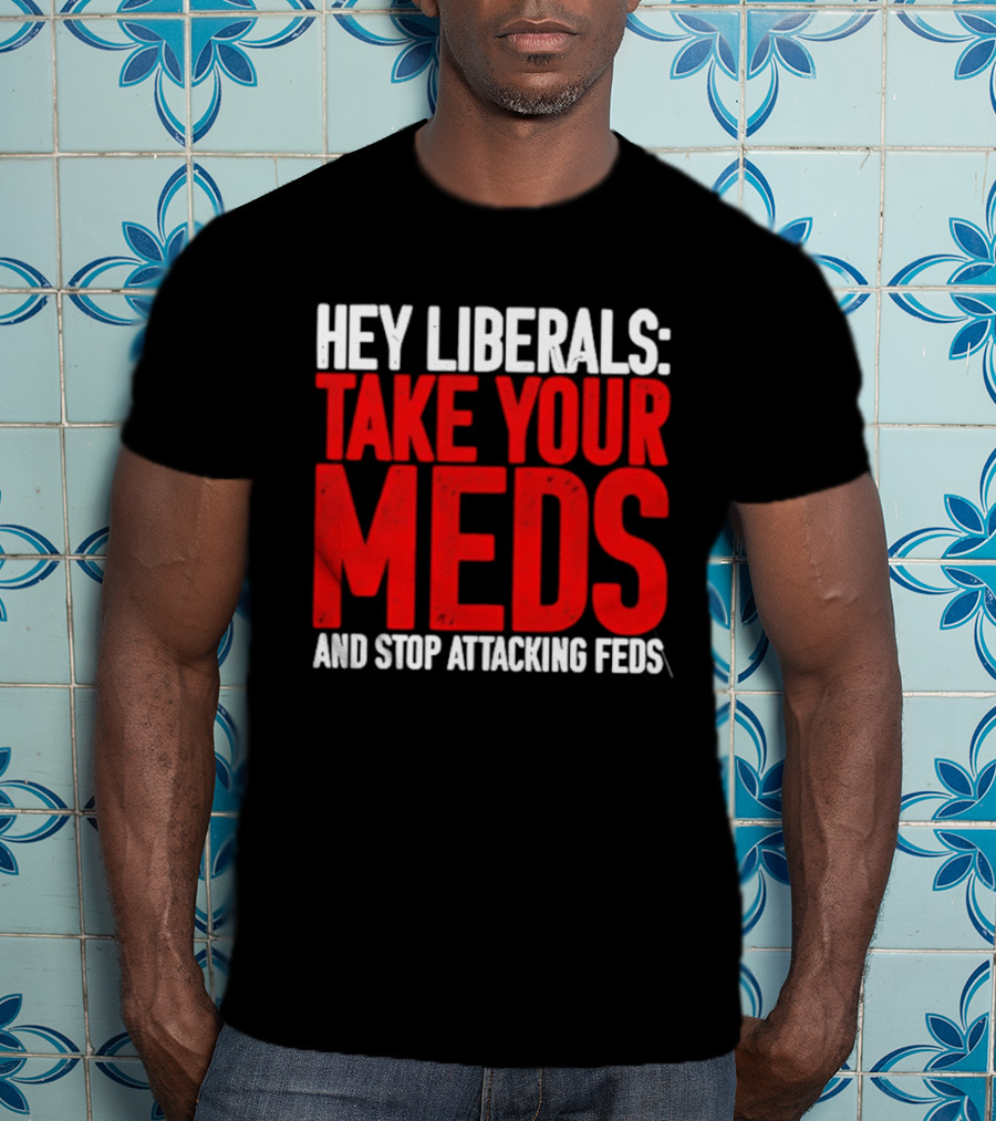 Hey Liberals Take Your Meds And Stop Attacking Feds T-Shirt
