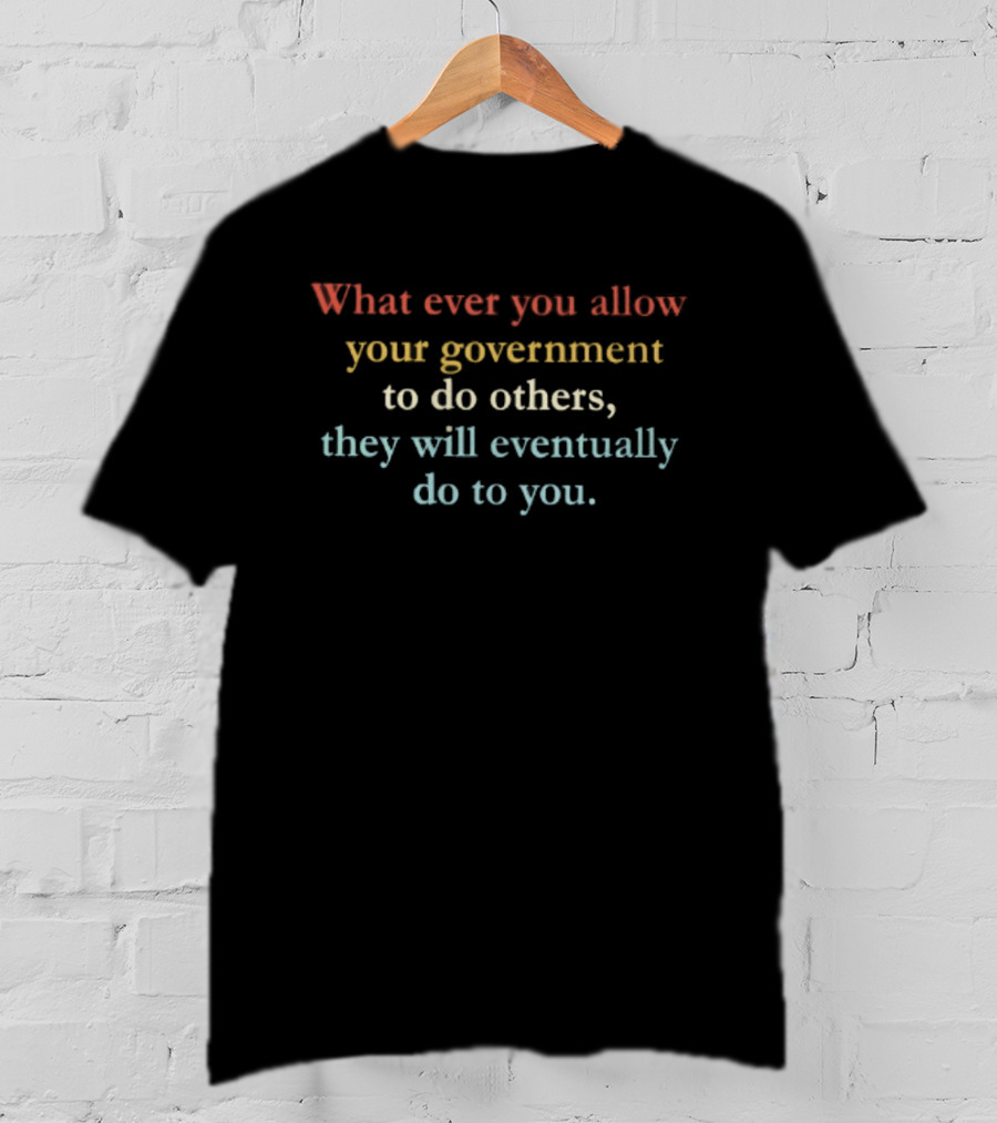 Whatever You Allow Your Government To Do Others They Will Eventually Do To You T-Shirt