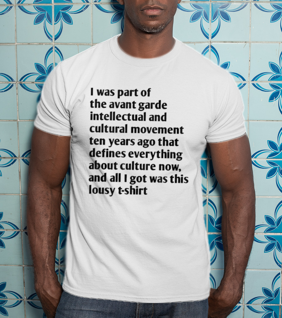 I Was Part Of The Avant Garde Intellectual And Cultural Movement Ten Years Ago That Defines Everything About Culture Now And All I Got Was T-Shirt