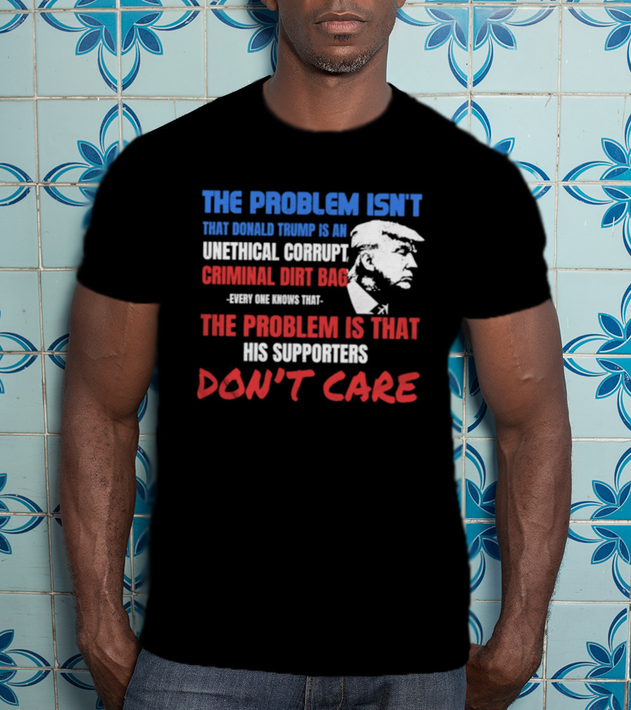 The Problem Isn't Trump Unethical Corrupt Criminal Dirtbag Supporters Don't Care T-Shirt