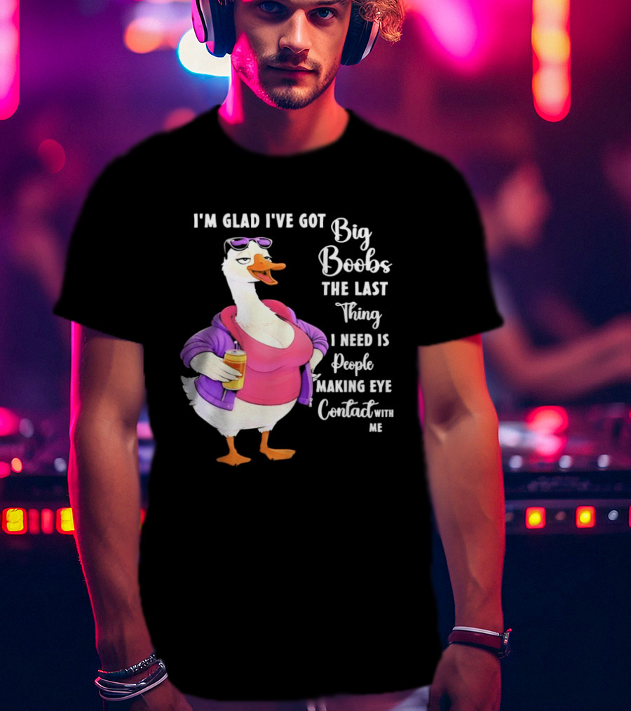 Goose I'm Glad I've Got Big Boobs The Last Thing I Need Is People Making Eye Contact With Me T-Shirt